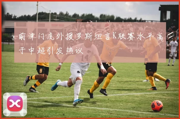 前津门虎外援罗斯坦言K联赛水平高于中超引发热议