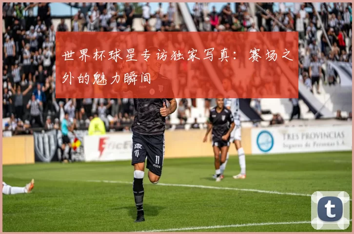 世界杯球星专访独家写真：赛场之外的魅力瞬间