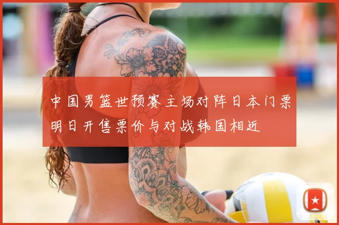 中国男篮世预赛主场对阵日本门票明日开售票价与对战韩国相近