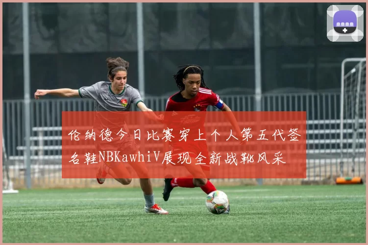 伦纳德今日比赛穿上个人第五代签名鞋NBKawhiV展现全新战靴风采