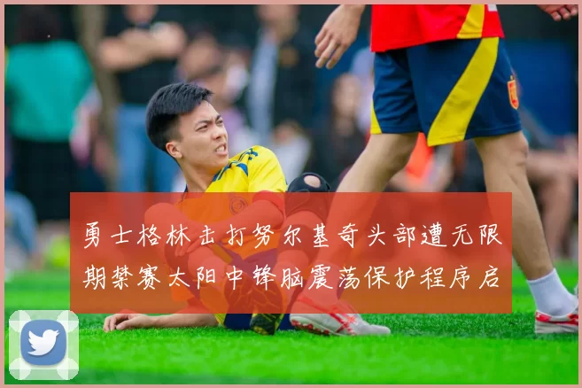 勇士格林击打努尔基奇头部遭无限期禁赛太阳中锋脑震荡保护程序启动