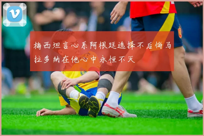 梅西坦言心系阿根廷选择不后悔马拉多纳在他心中永恒不灭