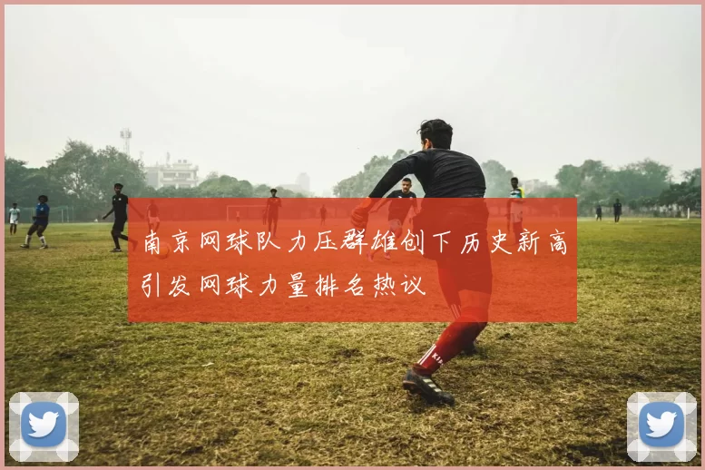 南京网球队力压群雄创下历史新高引发网球力量排名热议