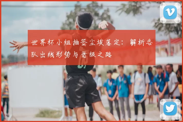 世界杯小组抽签尘埃落定：解析各队出线形势与晋级之路