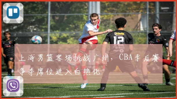 上海男篮客场挑战广州，CBA季后赛争夺席位进入白热化