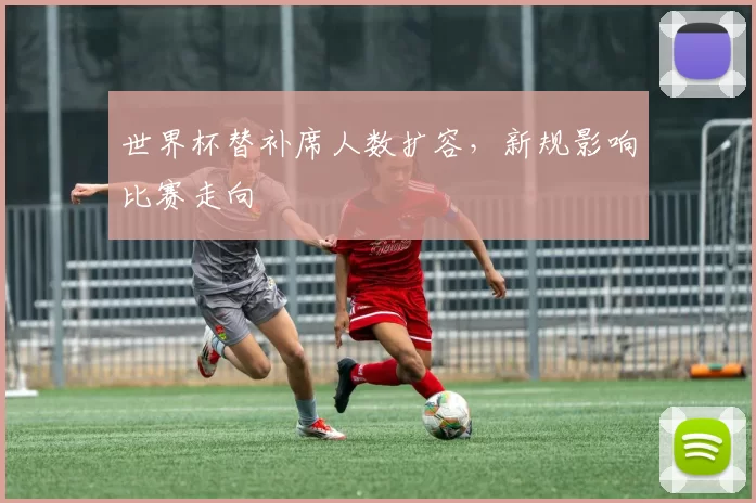 世界杯替补席人数扩容，新规影响比赛走向