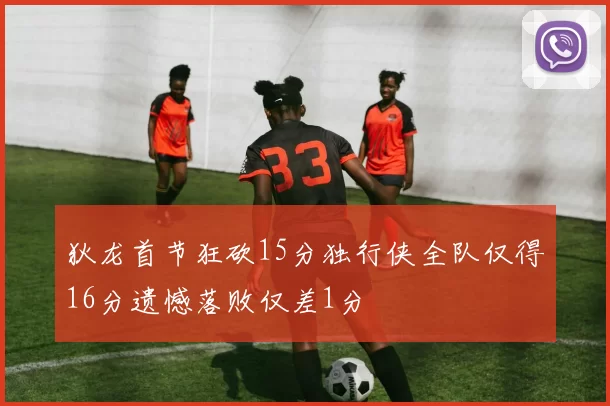 狄龙首节狂砍15分独行侠全队仅得16分遗憾落败仅差1分