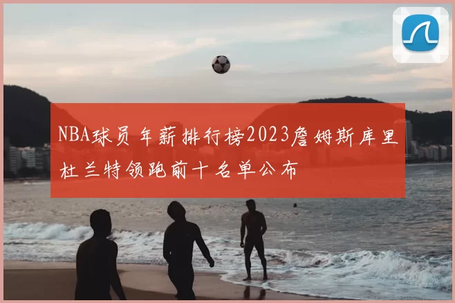 NBA球员年薪排行榜2023詹姆斯库里杜兰特领跑前十名单公布