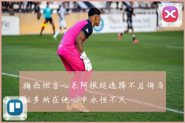 梅西坦言心系阿根廷选择不后悔马拉多纳在他心中永恒不灭