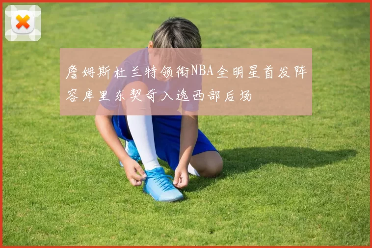 詹姆斯杜兰特领衔NBA全明星首发阵容库里东契奇入选西部后场