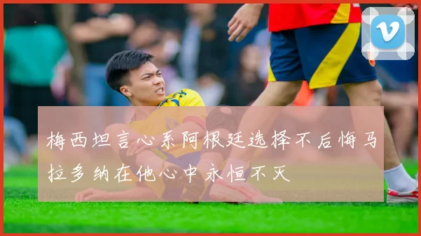 梅西坦言心系阿根廷选择不后悔马拉多纳在他心中永恒不灭