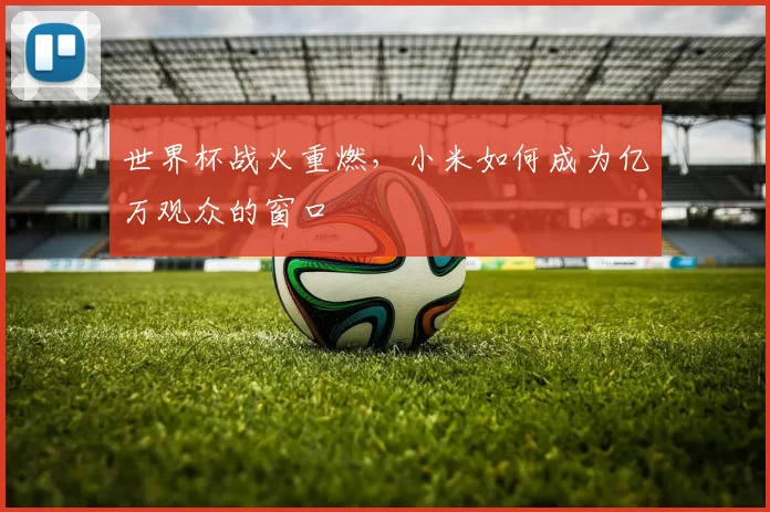 世界杯战火重燃，小米如何成为亿万观众的窗口