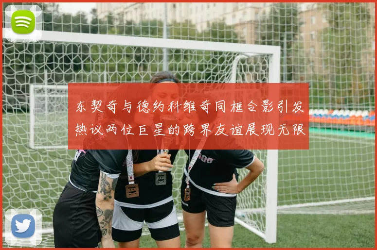 东契奇与德约科维奇同框合影引发热议两位巨星的跨界友谊展现无限魅力
