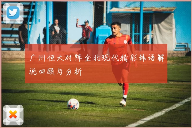 广州恒大对阵全北现代精彩韩语解说回顾与分析