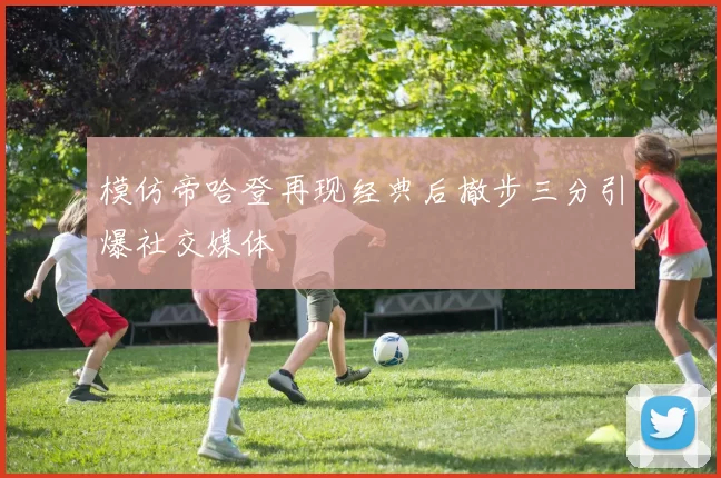 模仿帝哈登再现经典后撤步三分引爆社交媒体
