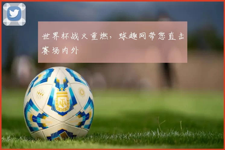 世界杯战火重燃，球趣网带您直击赛场内外