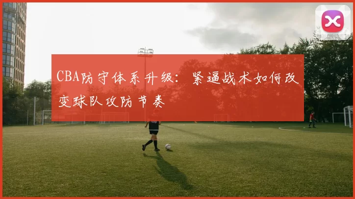 CBA防守体系升级：紧逼战术如何改变球队攻防节奏
