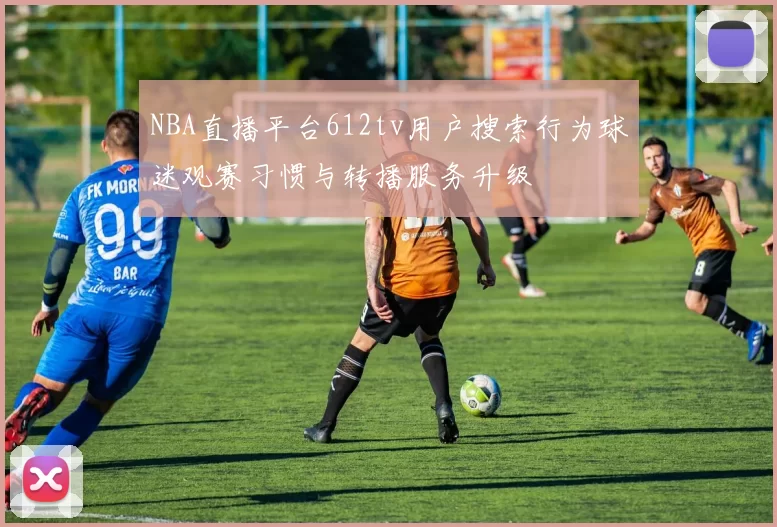 NBA直播平台612tv用户搜索行为球迷观赛习惯与转播服务升级