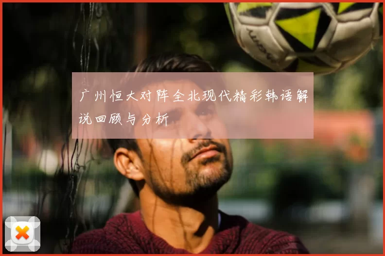 广州恒大对阵全北现代精彩韩语解说回顾与分析