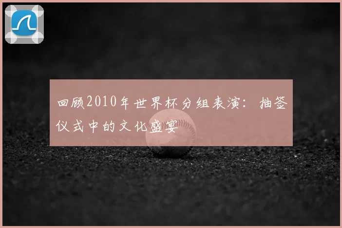 回顾2010年世界杯分组表演：抽签仪式中的文化盛宴