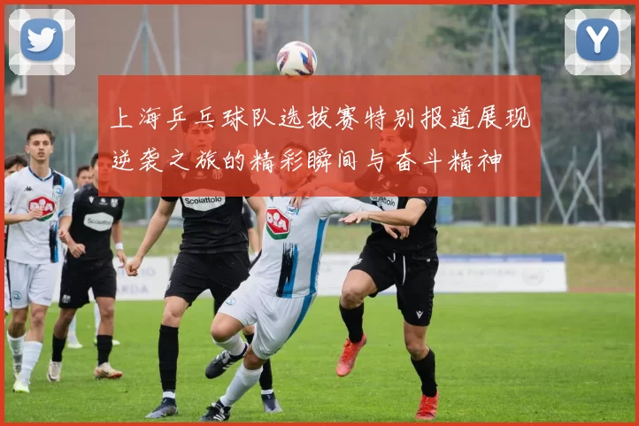 上海乒乓球队选拔赛特别报道展现逆袭之旅的精彩瞬间与奋斗精神