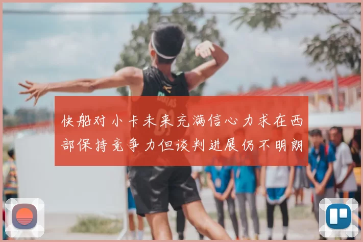 快船对小卡未来充满信心力求在西部保持竞争力但谈判进展仍不明朗