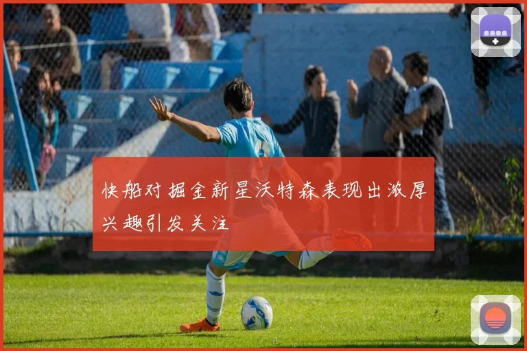 快船对掘金新星沃特森表现出浓厚兴趣引发关注