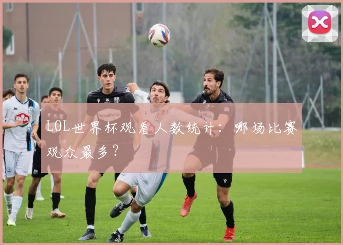 LOL世界杯观看人数统计：哪场比赛观众最多？