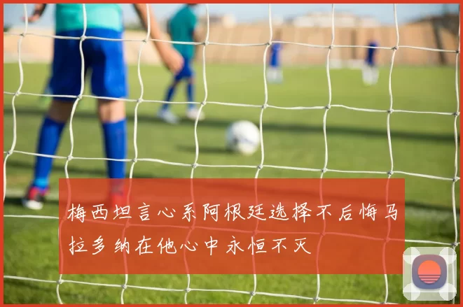 梅西坦言心系阿根廷选择不后悔马拉多纳在他心中永恒不灭