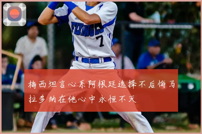 梅西坦言心系阿根廷选择不后悔马拉多纳在他心中永恒不灭