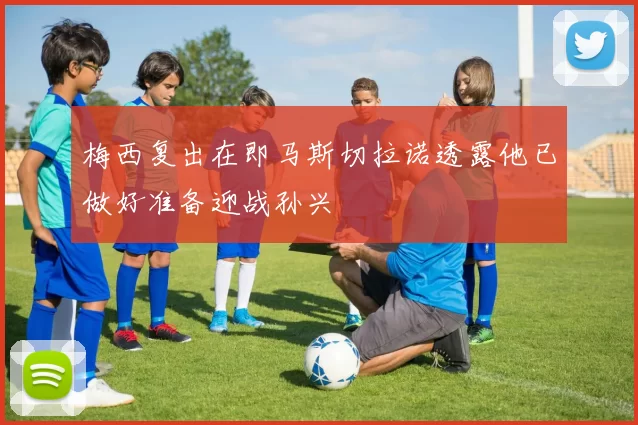 梅西复出在即马斯切拉诺透露他已做好准备迎战孙兴慜