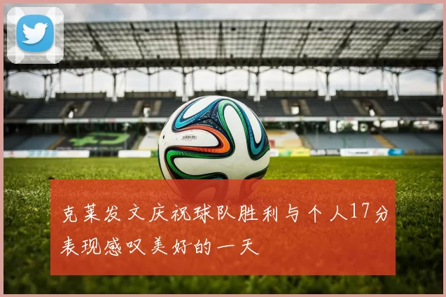 克莱发文庆祝球队胜利与个人17分表现感叹美好的一天