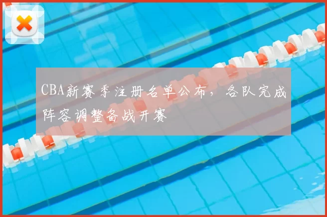 CBA新赛季注册名单公布，各队完成阵容调整备战开赛