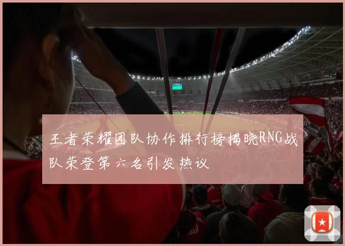 王者荣耀团队协作排行榜揭晓RNG战队荣登第六名引发热议