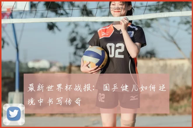 最新世界杯战报：国乒健儿如何逆境中书写传奇