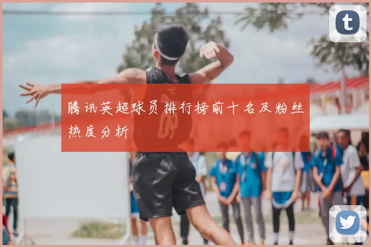 腾讯英超球员排行榜前十名及粉丝热度分析