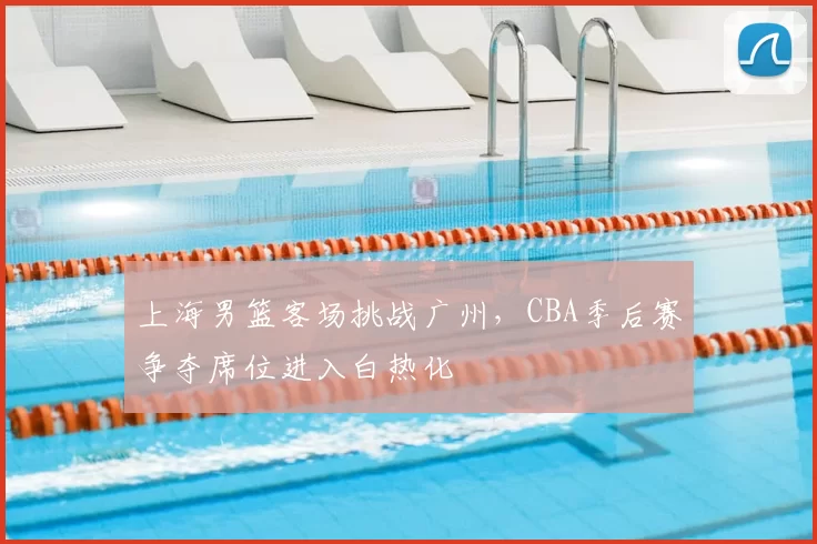 上海男篮客场挑战广州，CBA季后赛争夺席位进入白热化