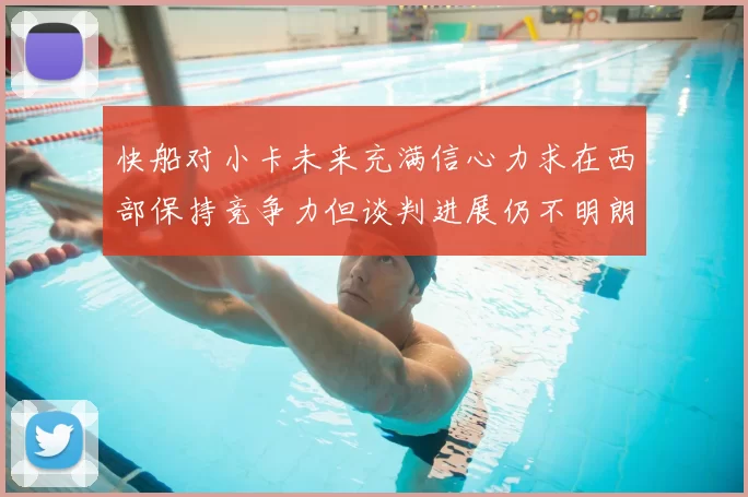 快船对小卡未来充满信心力求在西部保持竞争力但谈判进展仍不明朗