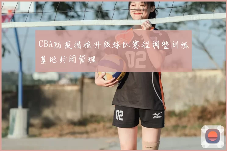 CBA防疫措施升级球队赛程调整训练基地封闭管理
