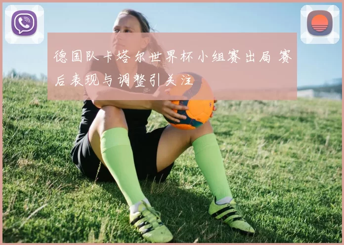 德国队卡塔尔世界杯小组赛出局 赛后表现与调整引关注