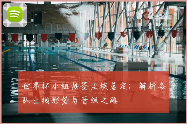 世界杯小组抽签尘埃落定：解析各队出线形势与晋级之路
