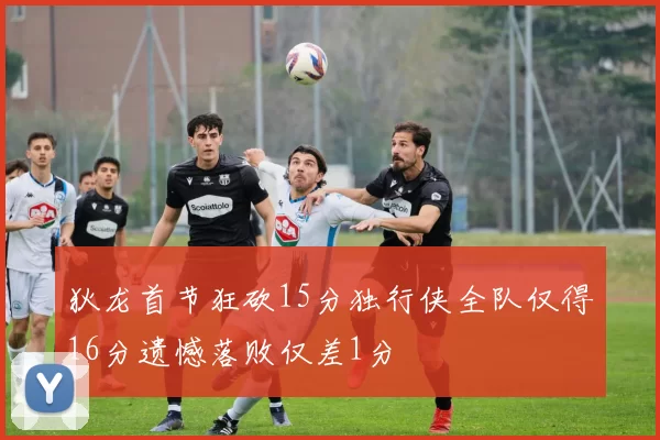 狄龙首节狂砍15分独行侠全队仅得16分遗憾落败仅差1分