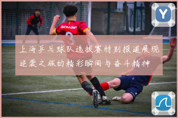 上海乒乓球队选拔赛特别报道展现逆袭之旅的精彩瞬间与奋斗精神