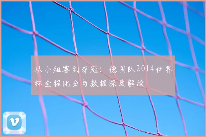 从小组赛到夺冠：德国队2014世界杯全程比分与数据深度解读