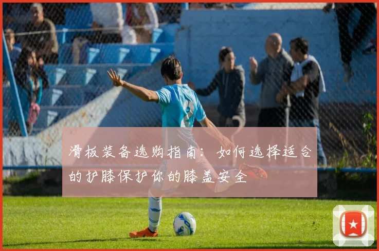 滑板装备选购指南：如何选择适合的护膝保护你的膝盖安全