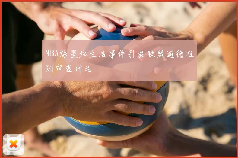 NBA球星私生活事件引发联盟道德准则审查讨论