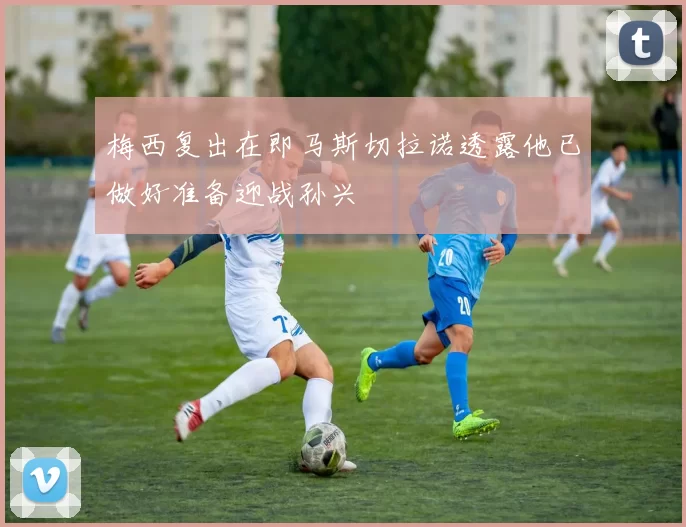 梅西复出在即马斯切拉诺透露他已做好准备迎战孙兴慜