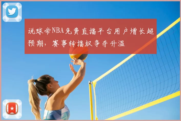说球帝NBA免费直播平台用户增长超预期，赛事转播权争夺升温
