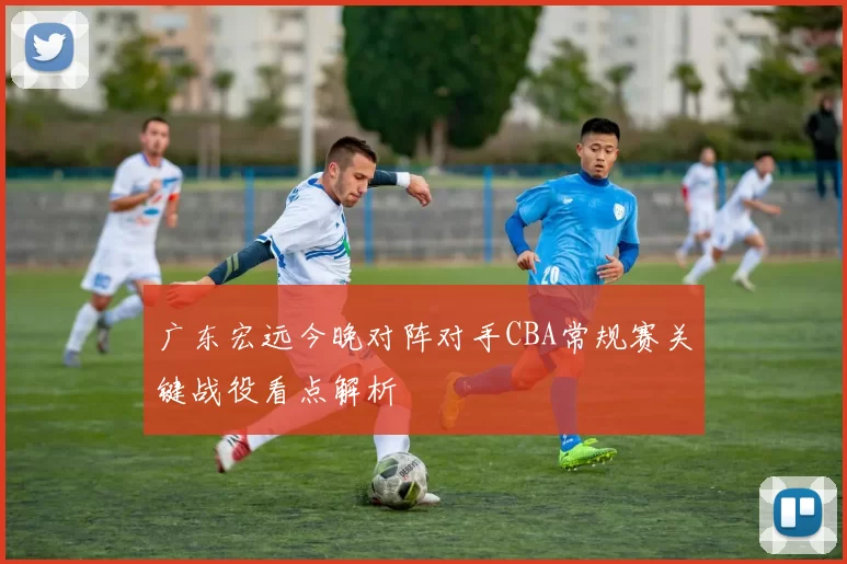广东宏远今晚对阵对手CBA常规赛关键战役看点解析