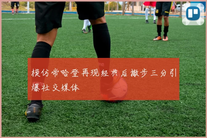 模仿帝哈登再现经典后撤步三分引爆社交媒体